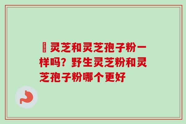 艼灵芝和灵芝孢子粉一样吗?野生灵芝粉和灵芝孢子粉哪个更好-第1张图片-卓越灵芝孢子粉 艼灵芝和灵芝孢子粉一样吗?野生灵芝粉和灵芝孢子粉哪个更好-第1张图片-卓越灵芝孢子粉
