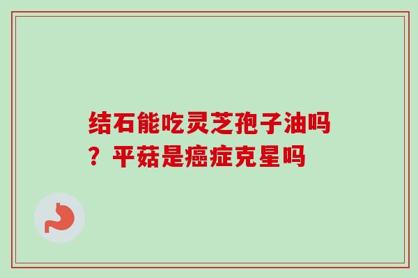 结石能吃灵芝孢子油吗?平菇是癌症克星吗-第1张图片-卓越灵芝孢子粉 结石能吃灵芝孢子油吗?平菇是癌症克星吗-第1张图片-卓越灵芝孢子粉