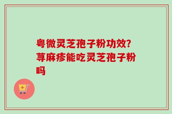 粤微灵芝孢子粉功效？荨麻疹能吃灵芝孢子粉吗-第1张图片-卓越灵芝孢子粉