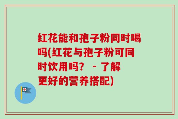 红花能和孢子粉同时喝吗(红花与孢子粉可同时饮用吗? - 了解更好的营养搭配)-第1张图片-卓越灵芝孢子粉 红花能和孢子粉同时喝吗(红花与孢子粉可同时饮用吗? - 了解更好的营养搭配)-第1张图片-卓越灵芝孢子粉
