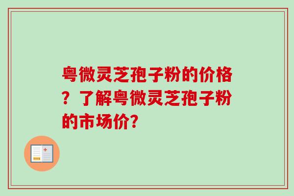 粤微灵芝孢子粉的价格？了解粤微灵芝孢子粉的市场价？-第1张图片-卓越灵芝孢子粉