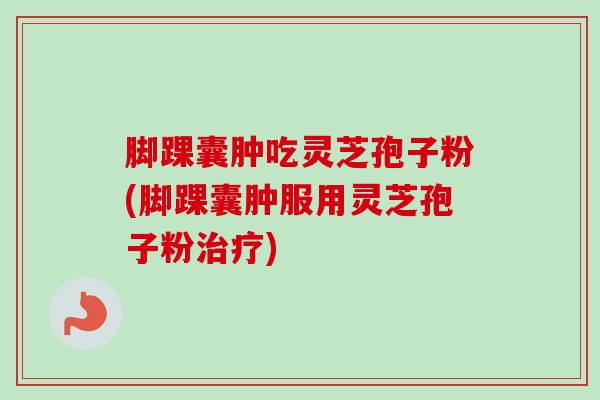 脚踝囊肿吃灵芝孢子粉(脚踝囊肿服用灵芝孢子粉治疗)-第1张图片-卓越灵芝孢子粉 脚踝囊肿吃灵芝孢子粉(脚踝囊肿服用灵芝孢子粉治疗)-第1张图片-卓越灵芝孢子粉