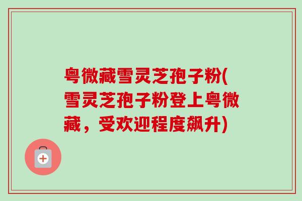 粤微藏雪灵芝孢子粉(雪灵芝孢子粉登上粤微藏,受欢迎程度飙升)-第1张图片-卓越灵芝孢子粉 粤微藏雪灵芝孢子粉(雪灵芝孢子粉登上粤微藏,受欢迎程度飙升)-第1张图片-卓越灵芝孢子粉