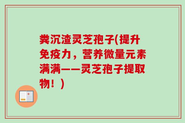 粪沉渣灵芝孢子(提升免疫力，营养微量元素满满——灵芝孢子提取物！)-第1张图片-卓越灵芝孢子粉