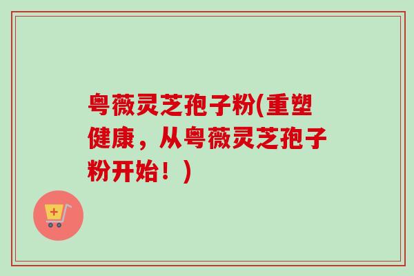 粤薇灵芝孢子粉(重塑健康,从粤薇灵芝孢子粉开始!)-第1张图片-卓越灵芝孢子粉 粤薇灵芝孢子粉(重塑健康,从粤薇灵芝孢子粉开始!)-第1张图片-卓越灵芝孢子粉