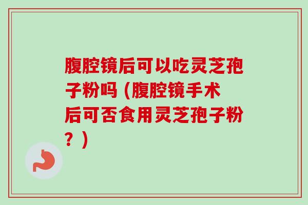 腹腔镜后可以吃灵芝孢子粉吗 (腹腔镜手术后可否食用灵芝孢子粉？)-第1张图片-卓越灵芝孢子粉