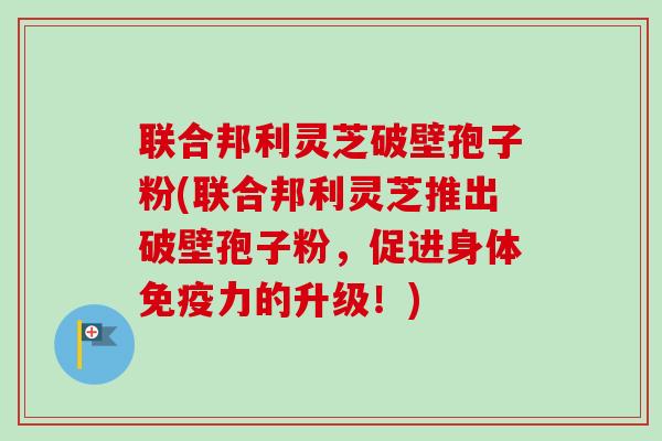 联合邦利灵芝破壁孢子粉(联合邦利灵芝推出破壁孢子粉,促进身体免疫力的升级!)-第1张图片-卓越灵芝孢子粉 联合邦利灵芝破壁孢子粉(联合邦利灵芝推出破壁孢子粉,促进身体免疫力的升级!)-第1张图片-卓越灵芝孢子粉