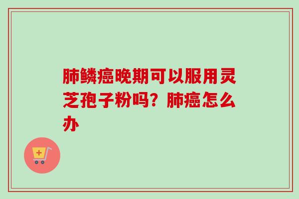 肺鳞癌晚期可以服用灵芝孢子粉吗？肺癌怎么办-第1张图片-卓越灵芝孢子粉