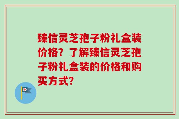 臻信灵芝孢子粉礼盒装价格?了解臻信灵芝孢子粉礼盒装的价格和购买方式?-第1张图片-卓越灵芝孢子粉 臻信灵芝孢子粉礼盒装价格?了解臻信灵芝孢子粉礼盒装的价格和购买方式?-第1张图片-卓越灵芝孢子粉