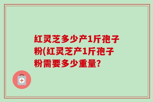 红灵芝多少产1斤孢子粉(红灵芝产1斤孢子粉需要多少重量?-第1张图片-卓越灵芝孢子粉 红灵芝多少产1斤孢子粉(红灵芝产1斤孢子粉需要多少重量?-第1张图片-卓越灵芝孢子粉