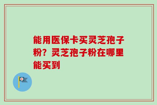 能用医保卡买灵芝孢子粉?灵芝孢子粉在哪里能买到-第1张图片-卓越灵芝孢子粉 能用医保卡买灵芝孢子粉?灵芝孢子粉在哪里能买到-第1张图片-卓越灵芝孢子粉