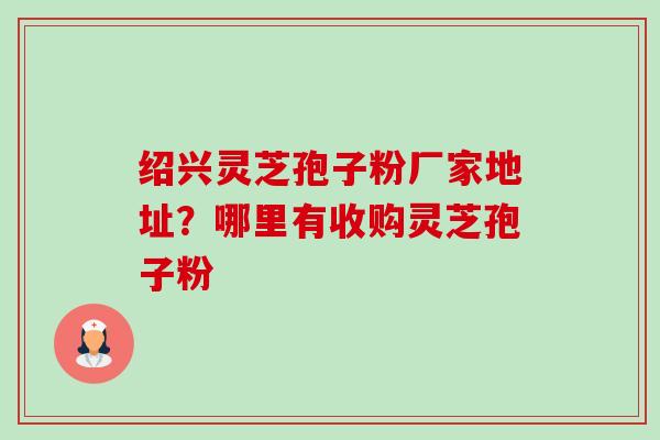 绍兴灵芝孢子粉厂家地址？哪里有收购灵芝孢子粉-第1张图片-卓越灵芝孢子粉