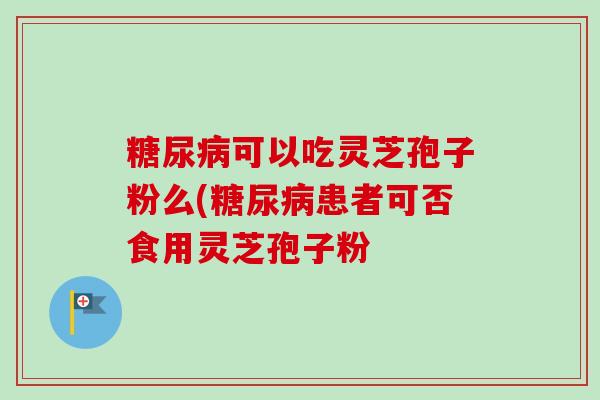 糖尿病可以吃灵芝孢子粉么(糖尿病患者可否食用灵芝孢子粉-第1张图片-卓越灵芝孢子粉