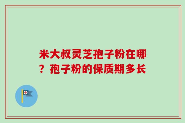米大叔灵芝孢子粉在哪?孢子粉的保质期多长-第1张图片-卓越灵芝孢子粉 米大叔灵芝孢子粉在哪?孢子粉的保质期多长-第1张图片-卓越灵芝孢子粉