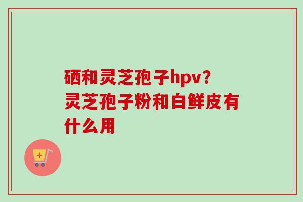 硒和灵芝孢子hpv?灵芝孢子粉和白鲜皮有什么用-第1张图片-卓越灵芝孢子粉 硒和灵芝孢子hpv?灵芝孢子粉和白鲜皮有什么用-第1张图片-卓越灵芝孢子粉