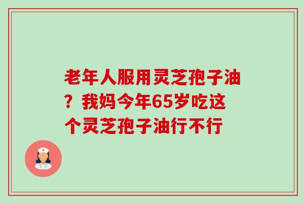 老年人服用灵芝孢子油?我妈今年65岁吃这个灵芝孢子油行不行-第1张图片-卓越灵芝孢子粉 老年人服用灵芝孢子油?我妈今年65岁吃这个灵芝孢子油行不行-第1张图片-卓越灵芝孢子粉