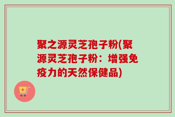 聚之源灵芝孢子粉(聚源灵芝孢子粉：增强免疫力的天然保健品)-第1张图片-卓越灵芝孢子粉