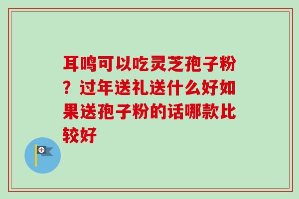 耳鸣可以吃灵芝孢子粉？过年送礼送什么好如果送孢子粉的话哪款比较好-第1张图片-卓越灵芝孢子粉