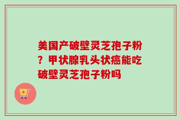 美国产破壁灵芝孢子粉？甲状腺乳头状癌能吃破壁灵芝孢子粉吗-第1张图片-卓越灵芝孢子粉