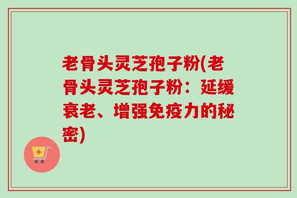 老骨头灵芝孢子粉(老骨头灵芝孢子粉:延缓衰老、增强免疫力的秘密)-第1张图片-卓越灵芝孢子粉 老骨头灵芝孢子粉(老骨头灵芝孢子粉:延缓衰老、增强免疫力的秘密)-第1张图片-卓越灵芝孢子粉