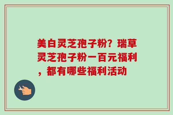 美白灵芝孢子粉？瑞草灵芝孢子粉一百元福利，都有哪些福利活动-第1张图片-卓越灵芝孢子粉