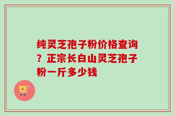 纯灵芝孢子粉价格查询？正宗长白山灵芝孢子粉一斤多少钱-第1张图片-卓越灵芝孢子粉