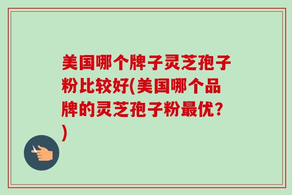 美国哪个牌子灵芝孢子粉比较好(美国哪个品牌的灵芝孢子粉最优?)-第1张图片-卓越灵芝孢子粉 美国哪个牌子灵芝孢子粉比较好(美国哪个品牌的灵芝孢子粉最优?)-第1张图片-卓越灵芝孢子粉