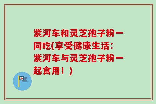 紫河车和灵芝孢子粉一同吃(享受健康生活:紫河车与灵芝孢子粉一起食用!)-第1张图片-卓越灵芝孢子粉 紫河车和灵芝孢子粉一同吃(享受健康生活:紫河车与灵芝孢子粉一起食用!)-第1张图片-卓越灵芝孢子粉