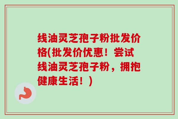 线油灵芝孢子粉批发价格(批发价优惠!尝试线油灵芝孢子粉,拥抱健康生活!)-第1张图片-卓越灵芝孢子粉 线油灵芝孢子粉批发价格(批发价优惠!尝试线油灵芝孢子粉,拥抱健康生活!)-第1张图片-卓越灵芝孢子粉
