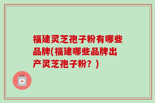 福建灵芝孢子粉有哪些品牌(福建哪些品牌出产灵芝孢子粉?)-第1张图片-卓越灵芝孢子粉 福建灵芝孢子粉有哪些品牌(福建哪些品牌出产灵芝孢子粉?)-第1张图片-卓越灵芝孢子粉