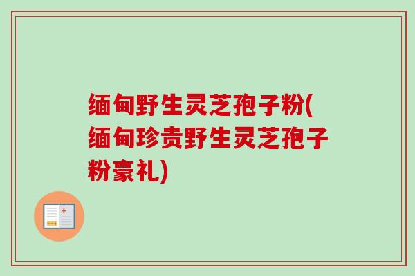 缅甸野生灵芝孢子粉(缅甸珍贵野生灵芝孢子粉豪礼)-第1张图片-卓越灵芝孢子粉