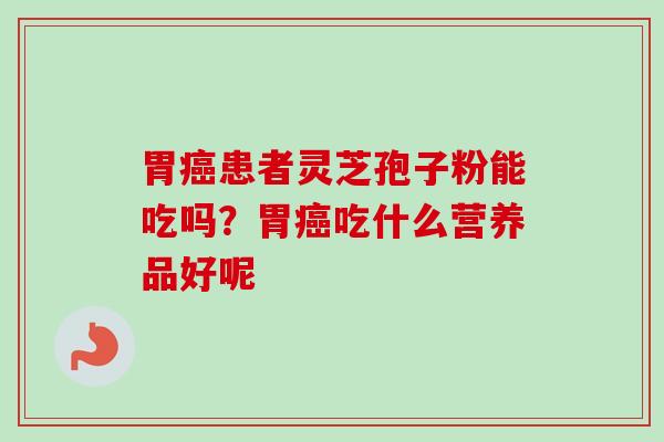 胃癌患者灵芝孢子粉能吃吗？胃癌吃什么营养品好呢-第1张图片-卓越灵芝孢子粉