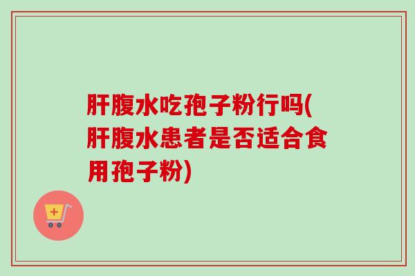 肝腹水吃孢子粉行吗(肝腹水患者是否适合食用孢子粉)-第1张图片-卓越灵芝孢子粉 肝腹水吃孢子粉行吗(肝腹水患者是否适合食用孢子粉)-第1张图片-卓越灵芝孢子粉