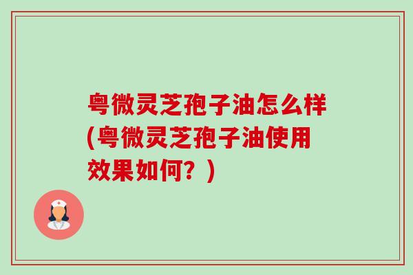 粤微灵芝孢子油怎么样(粤微灵芝孢子油使用效果如何?)-第1张图片-卓越灵芝孢子粉 粤微灵芝孢子油怎么样(粤微灵芝孢子油使用效果如何?)-第1张图片-卓越灵芝孢子粉