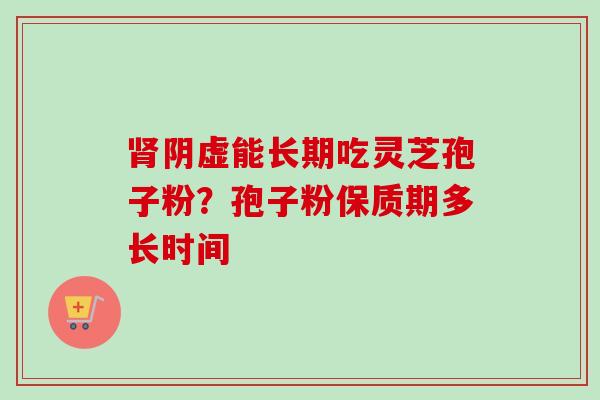 肾阴虚能长期吃灵芝孢子粉？孢子粉保质期多长时间-第1张图片-卓越灵芝孢子粉