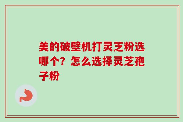 美的破壁机打灵芝粉选哪个？怎么选择灵芝孢子粉-第1张图片-卓越灵芝孢子粉