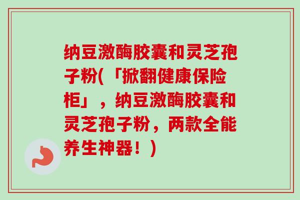 纳豆激酶胶囊和灵芝孢子粉(「掀翻健康保险柜」，纳豆激酶胶囊和灵芝孢子粉，两款全能养生神器！)-第1张图片-卓越灵芝孢子粉
