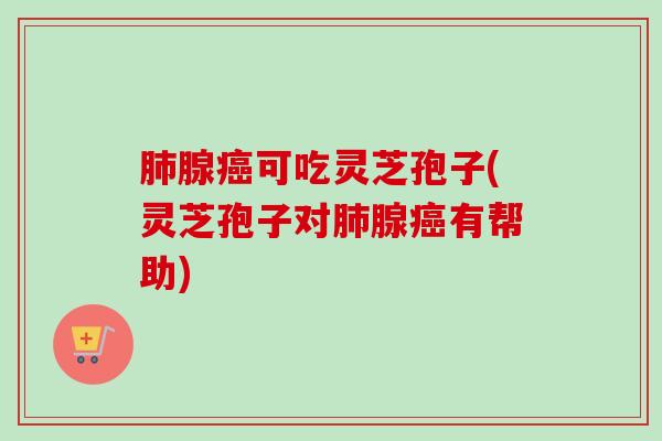 肺腺癌可吃灵芝孢子(灵芝孢子对肺腺癌有帮助)-第1张图片-卓越灵芝孢子粉