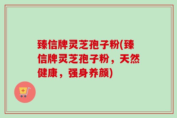 臻信牌灵芝孢子粉(臻信牌灵芝孢子粉，天然健康，强身养颜)-第1张图片-卓越灵芝孢子粉