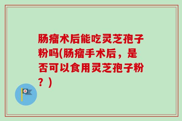 肠瘤术后能吃灵芝孢子粉吗(肠瘤手术后，是否可以食用灵芝孢子粉？)-第1张图片-卓越灵芝孢子粉
