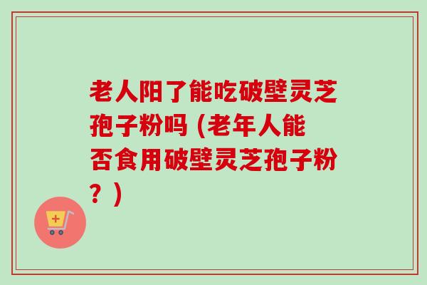 老人阳了能吃破壁灵芝孢子粉吗 (老年人能否食用破壁灵芝孢子粉?)-第1张图片-卓越灵芝孢子粉 老人阳了能吃破壁灵芝孢子粉吗 (老年人能否食用破壁灵芝孢子粉?)-第1张图片-卓越灵芝孢子粉