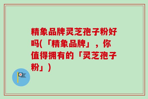 精象品牌灵芝孢子粉好吗(「精象品牌」,你值得拥有的「灵芝孢子粉」)-第1张图片-卓越灵芝孢子粉 精象品牌灵芝孢子粉好吗(「精象品牌」,你值得拥有的「灵芝孢子粉」)-第1张图片-卓越灵芝孢子粉