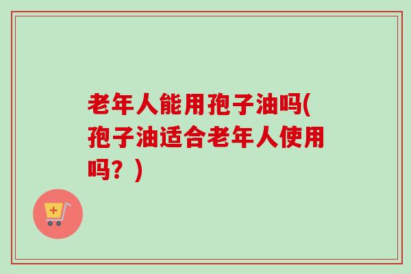 老年人能用孢子油吗(孢子油适合老年人使用吗？)-第1张图片-卓越灵芝孢子粉