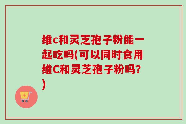 维c和灵芝孢子粉能一起吃吗(可以同时食用维C和灵芝孢子粉吗?)-第1张图片-卓越灵芝孢子粉 维c和灵芝孢子粉能一起吃吗(可以同时食用维C和灵芝孢子粉吗?)-第1张图片-卓越灵芝孢子粉
