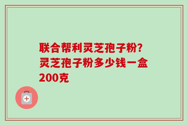 联合帮利灵芝孢子粉？灵芝孢子粉多少钱一盒200克-第1张图片-卓越灵芝孢子粉