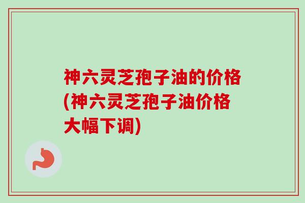 神六灵芝孢子油的价格(神六灵芝孢子油价格大幅下调)-第1张图片-卓越灵芝孢子粉