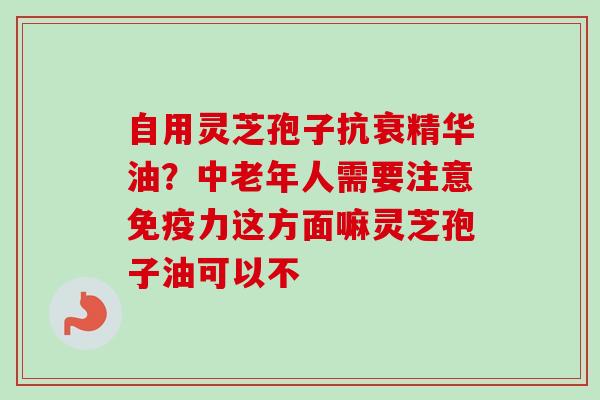 自用灵芝孢子抗衰精华油?中老年人需要注意免疫力这方面嘛灵芝孢子油可以不-第1张图片-卓越灵芝孢子粉 自用灵芝孢子抗衰精华油?中老年人需要注意免疫力这方面嘛灵芝孢子油可以不-第1张图片-卓越灵芝孢子粉
