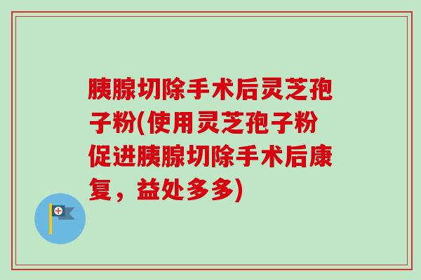 胰腺切除手术后灵芝孢子粉(使用灵芝孢子粉促进胰腺切除手术后康复,益处多多)-第1张图片-卓越灵芝孢子粉 胰腺切除手术后灵芝孢子粉(使用灵芝孢子粉促进胰腺切除手术后康复,益处多多)-第1张图片-卓越灵芝孢子粉