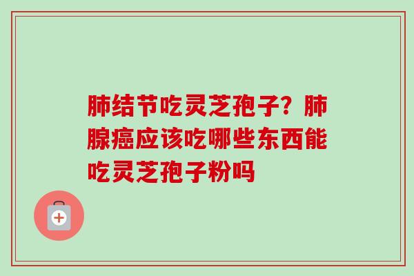 肺结节吃灵芝孢子?肺腺癌应该吃哪些东西能吃灵芝孢子粉吗-第1张图片-卓越灵芝孢子粉 肺结节吃灵芝孢子?肺腺癌应该吃哪些东西能吃灵芝孢子粉吗-第1张图片-卓越灵芝孢子粉