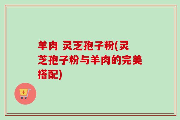 羊肉 灵芝孢子粉(灵芝孢子粉与羊肉的完美搭配)-第1张图片-卓越灵芝孢子粉 羊肉 灵芝孢子粉(灵芝孢子粉与羊肉的完美搭配)-第1张图片-卓越灵芝孢子粉